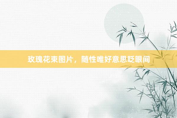 玫瑰花束图片,随性唯好意思眨眼间
